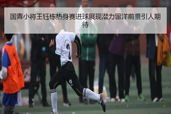 国青小将王钰栋热身赛进球展现潜力留洋前景引人期待