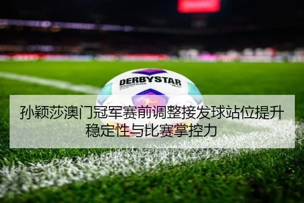 孙颖莎澳门冠军赛前调整接发球站位提升稳定性与比赛掌控力