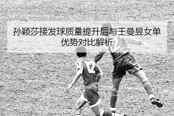 孙颖莎接发球质量提升后与王曼昱女单优势对比解析