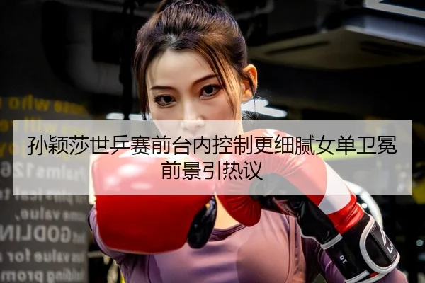 孙颖莎世乒赛前台内控制更细腻女单卫冕前景引热议